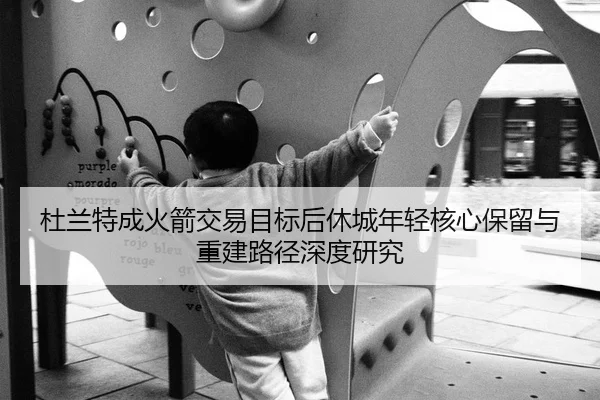 杜兰特成火箭交易目标后休城年轻核心保留与重建路径深度研究