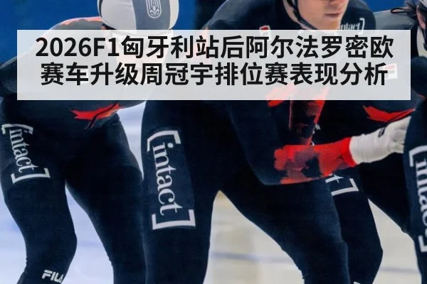 2026F1匈牙利站后阿尔法罗密欧赛车升级周冠宇排位赛表现分析