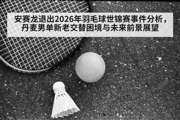 安赛龙退出2026年羽毛球世锦赛事件分析,丹麦男单新老交替困境与未来前景展望