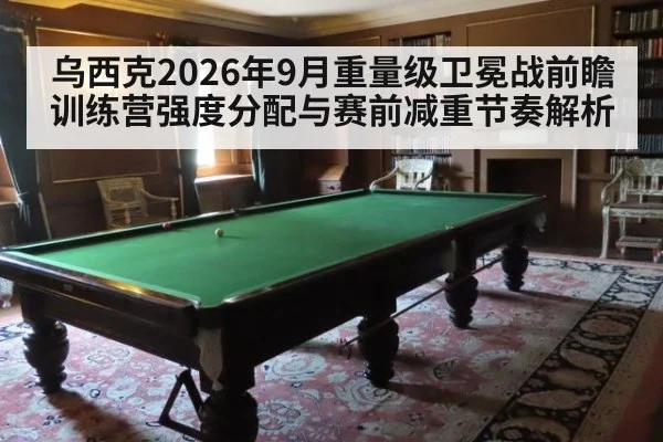 乌西克2026年9月重量级卫冕战前瞻 训练营强度分配与赛前减重节奏解析